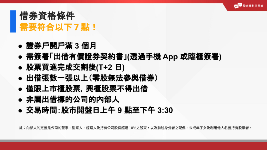 借券資格條件，需要符合以下7點規範：證券戶開戶滿 3 個月

需簽署「出借有價證券契約書」(透過手機 App 或臨櫃簽署)

股票買進完成交割後(T+2 日)

出借張數一張以上（零股無法參與借券）

僅限上市櫃股票，興櫃股票不得出借

非屬出借標的公司的內部人

交易時間：股市開盤日上午 9 點至下午 3:30